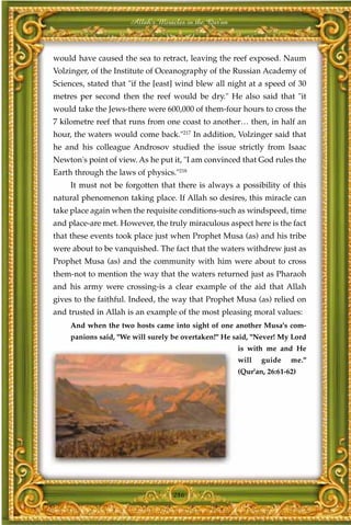 Allah's Miracles in the Qur'an



would have caused the sea to retract, leaving the reef exposed. Naum
Volzinger, of the Institute of Oceanography of the Russian Academy of
Sciences, stated that "if the [east] wind blew all night at a speed of 30
metres per second then the reef would be dry." He also said that "it
would take the Jews-there were 600,000 of them-four hours to cross the
7 kilometre reef that runs from one coast to another… then, in half an
hour, the waters would come back."217 In addition, Volzinger said that
he and his colleague Androsov studied the issue strictly from Isaac
Newton's point of view. As he put it, "I am convinced that God rules the
Earth through the laws of physics."218
     It must not be forgotten that there is always a possibility of this
natural phenomenon taking place. If Allah so desires, this miracle can
take place again when the requisite conditions-such as windspeed, time
and place-are met. However, the truly miraculous aspect here is the fact
that these events took place just when Prophet Musa (as) and his tribe
were about to be vanquished. The fact that the waters withdrew just as
Prophet Musa (as) and the community with him were about to cross
them-not to mention the way that the waters returned just as Pharaoh
and his army were crossing-is a clear example of the aid that Allah
gives to the faithful. Indeed, the way that Prophet Musa (as) relied on
and trusted in Allah is an example of the most pleasing moral values:
     And when the two hosts came into sight of one another Musa's com-
     panions said, "We will surely be overtaken!" He said, "Never! My Lord
                                                       is with me and He
                                                       will   guide    me."
                                                       (Qur'an, 26:61-62)




                                   286
 