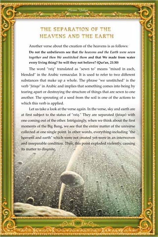 Harun Yahya




     Another verse about the creation of the heavens is as follows:
     Do not the unbelievers see that the heavens and the Earth were sewn
     together and then We unstitched them and that We made from water
     every living thing? So will they not believe? (Qur'an, 21:30)
     The word "ratq" translated as "sewn to" means "mixed in each,
blended" in the Arabic vernacular. It is used to refer to two different
substances that make up a whole. The phrase "we unstitched" is the
verb "fataqa" in Arabic and implies that something comes into being by
tearing apart or destroying the structure of things that are sewn to one
another. The sprouting of a seed from the soil is one of the actions to
which this verb is applied.
     Let us take a look at the verse again. In the verse, sky and earth are
at first subject to the status of "ratq." They are separated (fataqa) with
one coming out of the other. Intriguingly, when we think about the first
moments of the Big Bang, we see that the entire matter of the universe
collected at one single point. In other words, everything-including "the
heavens and earth" which were not created yet-were in an interwoven
and inseparable condition. Then, this point exploded violently, causing
its matter to disunite.




                                     27
 