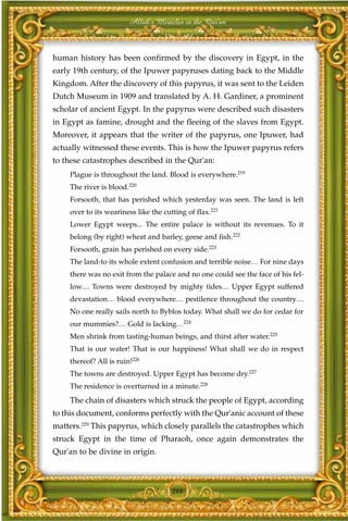 Allah's Miracles in the Qur'an



human history has been confirmed by the discovery in Egypt, in the
early 19th century, of the Ipuwer papyruses dating back to the Middle
Kingdom. After the discovery of this papyrus, it was sent to the Leiden
Dutch Museum in 1909 and translated by A. H. Gardiner, a prominent
scholar of ancient Egypt. In the papyrus were described such disasters
in Egypt as famine, drought and the fleeing of the slaves from Egypt.
Moreover, it appears that the writer of the papyrus, one Ipuwer, had
actually witnessed these events. This is how the Ipuwer papyrus refers
to these catastrophes described in the Qur'an:
     Plague is throughout the land. Blood is everywhere.219
     The river is blood.220
     Forsooth, that has perished which yesterday was seen. The land is left
     over to its weariness like the cutting of flax.221
     Lower Egypt weeps... The entire palace is without its revenues. To it
     belong (by right) wheat and barley, geese and fish.222
     Forsooth, grain has perished on every side.223
     The land-to its whole extent confusion and terrible noise… For nine days
     there was no exit from the palace and no one could see the face of his fel-
     low… Towns were destroyed by mighty tides… Upper Egypt suffered
     devastation… blood everywhere… pestilence throughout the country…
     No one really sails north to Byblos today. What shall we do for cedar for
     our mummies?… Gold is lacking…224
     Men shrink from tasting-human beings, and thirst after water.225
     That is our water! That is our happiness! What shall we do in respect
     thereof? All is ruin!226
     The towns are destroyed. Upper Egypt has become dry.227
     The residence is overturned in a minute.228
     The chain of disasters which struck the people of Egypt, according
to this document, conforms perfectly with the Qur'anic account of these
matters.229 This papyrus, which closely parallels the catastrophes which
struck Egypt in the time of Pharaoh, once again demonstrates the
Qur'an to be divine in origin.



                                       288
 