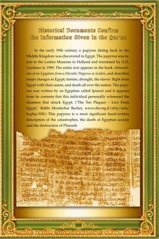 Harun Yahya




     In the early 19th century a papyrus dating back to the
Middle Kingdom was discovered in Egypt. The papyrus was ta-
ken to the Leiden Museum in Holland and translated by A.H.
Gardiner in 1909. The entire text appears in the book Admoniti-
ons of an Egyptian from a Hieratic Papyrus in Leiden, and describes
major changes in Egypt; famine, drought, the slaves' flight from
Egypt with their assets, and death all over the nation. The papy-
rus was written by an Egyptian called Ipuwer and it appears
from its contents that this individual personally witnessed the
disasters that struck Egypt. ("The Ten Plagues – Live From
Egypt," Rabbi Mordechai Becher, www.ohr.org.il/yhiy/artic-
le.php/838.) This papyrus is a most significant hand-written
description of the catastrophes, the death of Egyptian society
and the destruction of Pharaoh.




                                289
 
