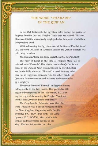 Allah's Miracles in the Qur'an




     In the Old Testament, the Egyptian ruler during the period of
Prophet Ibrahim (as) and Prophet Yusuf (as) are named "Pharaoh."
However, this title was actually employed after the eras in which these
two prophets lived.
     While addressing the Egyptian ruler at the time of Prophet Yusuf
(as), the word "Al-Malik" in Arabic is used in the Qur'an: It refers to a
ruler, king or sultan:
     The King said, ‘Bring him to me straight away!'… (Qur'an, 12:50)
     The ruler of Egypt in the time of Prophet Musa (as) is
referred to as "Pharaoh." This distinction in the Qur'an is not
made in the Old and New Testaments nor by Jewish histori-
ans. In the Bible, the word "Pharaoh" is used, in every refer-
ence to an Egyptian monarch. On the other hand, the
Qur'an is far more concise and accurate in the terminolo-
gy it employs.
     The use of the word "Pharaoh" in Egyptian history
belongs only to the late period. This particular title
began to be employed in the 14th century B.C., dur-
ing the reign of Amenhotep IV. Prophet Yusuf (as)
lived at least 200 years before that time.230
     The Encyclopaedia Britannica says that the
word "Pharaoh" was a title of respect used from
the New Kingdom (beginning with the 18th
dynasty; B.C. 1539-1292) until the 22nd
dynasty (B.C. 945-730), after which this
term of address became the title of the
king. Further information on this




                                      290
 