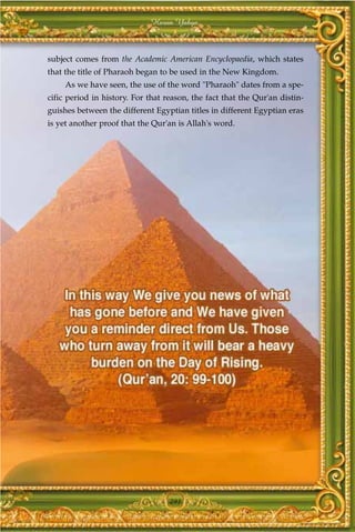 Harun Yahya



subject comes from the Academic American Encyclopaedia, which states
that the title of Pharaoh began to be used in the New Kingdom.
     As we have seen, the use of the word "Pharaoh" dates from a spe-
cific period in history. For that reason, the fact that the Qur'an distin-
guishes between the different Egyptian titles in different Egyptian eras
is yet another proof that the Qur'an is Allah's word.




                                   291
 