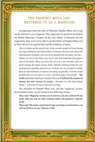 Allah's Miracles in the Qur'an




     In papyruses from the time of Pharaoh, Prophet Musa (as) is reg-
ularly referred to as a magician. (The papyruses in question are held in
the British Museum.) Despite all the best efforts of Pharaoh and his
supporters, they were never able to get the better of Prophet Musa (as)
in their all-out war against him and the Children of Israel.
     This is written on the second day of the seventh month of Payni during
     the reign of Ramses, the elder brother of Ammon, the Sun's son who is the
     administrator of justice, and who lives eternally like his father, the Sun…
     When you receive this letter, rise, set to work and undertake the supervi-
     sion of the fields. When you hear the news of a new disaster such as a
     flood ruining the entire cereals, think. Hemton destroyed them by con-
     suming them greedily, granaries are cracked, rats are clumped in fields,
     fleas are like hurricane, scorpions are eating up greedily, wounds caused
     by little flies are too many to count. And these grieve the people… The
     Scribe [probably referring to Prophet Musa (as)] fulfilled the purpose to
     destroy the total amount of cereals… Sorceries are like their bread.
     Scribe… is the first of men in the art of writing.
     The reference to Prophet Musa (as), and the "magician" accusa-
tions hurled at him, can be found in the following verses:
     They said, "Magician, invoke your Lord for us by the contract He has
     made with you and we shall certainly follow the guidance." (Qur'an,
     43:49)
     They said, "No matter what kind of sign you bring us to bewitch us, we
     will not believe in you." (Qur'an, 7:132)




                                      292
 