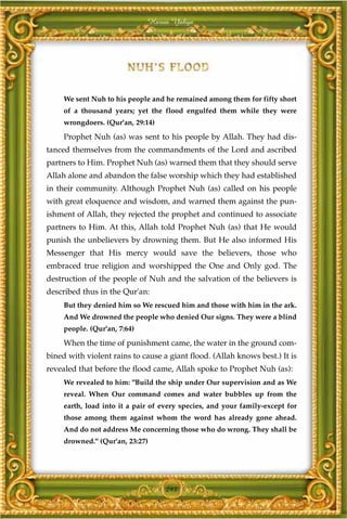 Harun Yahya




     We sent Nuh to his people and he remained among them for fifty short
     of a thousand years; yet the flood engulfed them while they were
     wrongdoers. (Qur'an, 29:14)

     Prophet Nuh (as) was sent to his people by Allah. They had dis-
tanced themselves from the commandments of the Lord and ascribed
partners to Him. Prophet Nuh (as) warned them that they should serve
Allah alone and abandon the false worship which they had established
in their community. Although Prophet Nuh (as) called on his people
with great eloquence and wisdom, and warned them against the pun-
ishment of Allah, they rejected the prophet and continued to associate
partners to Him. At this, Allah told Prophet Nuh (as) that He would
punish the unbelievers by drowning them. But He also informed His
Messenger that His mercy would save the believers, those who
embraced true religion and worshipped the One and Only god. The
destruction of the people of Nuh and the salvation of the believers is
described thus in the Qur'an:
     But they denied him so We rescued him and those with him in the ark.
     And We drowned the people who denied Our signs. They were a blind
     people. (Qur'an, 7:64)

     When the time of punishment came, the water in the ground com-
bined with violent rains to cause a giant flood. (Allah knows best.) It is
revealed that before the flood came, Allah spoke to Prophet Nuh (as):
     We revealed to him: "Build the ship under Our supervision and as We
     reveal. When Our command comes and water bubbles up from the
     earth, load into it a pair of every species, and your family-except for
     those among them against whom the word has already gone ahead.
     And do not address Me concerning those who do wrong. They shall be
     drowned." (Qur'an, 23:27)




                                     293
 