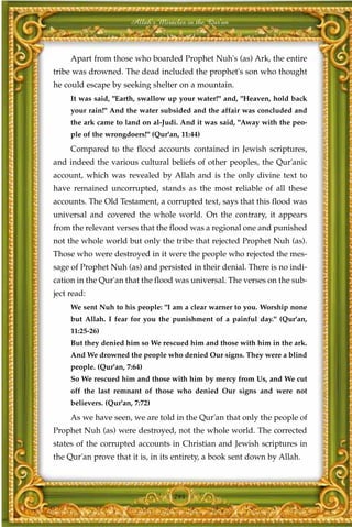 Allah's Miracles in the Qur'an



     Apart from those who boarded Prophet Nuh's (as) Ark, the entire
tribe was drowned. The dead included the prophet's son who thought
he could escape by seeking shelter on a mountain.
     It was said, "Earth, swallow up your water!" and, "Heaven, hold back
     your rain!" And the water subsided and the affair was concluded and
     the ark came to land on al-Judi. And it was said, "Away with the peo-
     ple of the wrongdoers!" (Qur'an, 11:44)

     Compared to the flood accounts contained in Jewish scriptures,
and indeed the various cultural beliefs of other peoples, the Qur'anic
account, which was revealed by Allah and is the only divine text to
have remained uncorrupted, stands as the most reliable of all these
accounts. The Old Testament, a corrupted text, says that this flood was
universal and covered the whole world. On the contrary, it appears
from the relevant verses that the flood was a regional one and punished
not the whole world but only the tribe that rejected Prophet Nuh (as).
Those who were destroyed in it were the people who rejected the mes-
sage of Prophet Nuh (as) and persisted in their denial. There is no indi-
cation in the Qur'an that the flood was universal. The verses on the sub-
ject read:
     We sent Nuh to his people: "I am a clear warner to you. Worship none
     but Allah. I fear for you the punishment of a painful day." (Qur'an,
     11:25-26)
     But they denied him so We rescued him and those with him in the ark.
     And We drowned the people who denied Our signs. They were a blind
     people. (Qur'an, 7:64)
     So We rescued him and those with him by mercy from Us, and We cut
     off the last remnant of those who denied Our signs and were not
     believers. (Qur'an, 7:72)

     As we have seen, we are told in the Qur'an that only the people of
Prophet Nuh (as) were destroyed, not the whole world. The corrected
states of the corrupted accounts in Christian and Jewish scriptures in
the Qur'an prove that it is, in its entirety, a book sent down by Allah.



                                    294
 