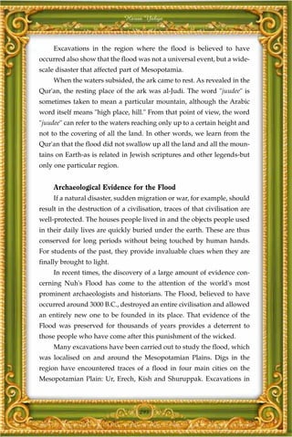 Harun Yahya



     Excavations in the region where the flood is believed to have
occurred also show that the flood was not a universal event, but a wide-
scale disaster that affected part of Mesopotamia.
     When the waters subsided, the ark came to rest. As revealed in the
Qur'an, the resting place of the ark was al-Judi. The word "juudee" is
sometimes taken to mean a particular mountain, although the Arabic
word itself means "high place, hill." From that point of view, the word
"juudee" can refer to the waters reaching only up to a certain height and
not to the covering of all the land. In other words, we learn from the
Qur'an that the flood did not swallow up all the land and all the moun-
tains on Earth-as is related in Jewish scriptures and other legends-but
only one particular region.


     Archaeological Evidence for the Flood
     If a natural disaster, sudden migration or war, for example, should
result in the destruction of a civilisation, traces of that civilisation are
well-protected. The houses people lived in and the objects people used
in their daily lives are quickly buried under the earth. These are thus
conserved for long periods without being touched by human hands.
For students of the past, they provide invaluable clues when they are
finally brought to light.
     In recent times, the discovery of a large amount of evidence con-
cerning Nuh's Flood has come to the attention of the world's most
prominent archaeologists and historians. The Flood, believed to have
occurred around 3000 B.C., destroyed an entire civilisation and allowed
an entirely new one to be founded in its place. That evidence of the
Flood was preserved for thousands of years provides a deterrent to
those people who have come after this punishment of the wicked.
     Many excavations have been carried out to study the flood, which
was localised on and around the Mesopotamian Plains. Digs in the
region have encountered traces of a flood in four main cities on the
Mesopotamian Plain: Ur, Erech, Kish and Shuruppak. Excavations in



                                    295
 