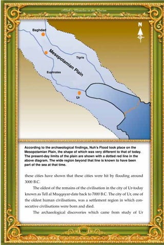 Allah's Miracles in the Qur'an




     Baghdad




                M
                 es
                   op
                     ot            Tigris
                       am
                            ia
                              n
                                  Pl
               Euphrates            ai
                                      n




                                   Ur




According to the archaeological findings, Nuh's Flood took place on the
Mesopotamian Plain, the shape of which was very different to that of today.
The present-day limits of the plain are shown with a dotted red line in the
above diagram. The wide region beyond that line is known to have been
part of the sea at that time.


these cities have shown that these cities were hit by flooding around
3000 B.C.
     The oldest of the remains of the civilisation in the city of Ur-today
known as Tell al Muqqayar-date back to 7000 B.C. The city of Ur, one of
the oldest human civilisations, was a settlement region in which con-
secutive civilisations were born and died.
     The archaeological discoveries which came from study of Ur



                                        296
 
