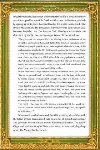 Harun Yahya



unearthed information which clearly informs us that a civilisation there
was interrupted by a terrible flood and that new civilisations gradual-
ly sprang up in its place. Leonard Woolley led a joint excavation by the
British Museum and the University of Pennsylvania in the desert area
between Baghdad and the Persian Gulf. Woolley's excavations are
described by the German archaeologist Werner Keller as follows:
    "The graves of the kings of Ur" - so Woolley, in the exuberance of his
    delight at discovering them, had dubbed the tombs of Sumerian nobles
    whose truly regal splendour had been exposed when the spades of the
    archaeologists attacked a fifty-foot mound south of the temple and found
    a long row of superimposed graves. The stone vaults were veritable trea-
    sure chests, for they were filled with all the costly goblets, wonderfully
    shaped jugs and vases, bronze tableware, mother of pearl mosaics, lapis
    lazuli, and silver surrounded these bodies which had mouldered into
    dust. Harps and lyres rested against the walls…
    When after several days some of Woolley's workmen called out to him,
    "We are on ground level", he let himself down onto the floor of the shaft
    to satisfy himself. Woolley's first thought was "This is it at last". It was
    sand, pure sand of a kind that could only have been deposited by water.
    They decided to dig on and make the shaft deeper. Deeper and deeper
    went the spades into the ground: three feet, six feet - still pure mud.
    Suddenly, at ten feet, the layer of mud stopped as abruptly as it had start-
    ed. Under this clay deposit of almost ten feet thick, they had struck fresh
    evidence of human habitation…
    The Flood - that was the only possible explanation of this great clay
    deposit beneath the hill at Ur, which quite clearly separated two epochs
    of settlement…231
    Microscopic analysis revealed that this great clay deposit beneath
the hill at Ur had accumulated here as a result of a flood, one so large
and powerful as to annihilate ancient Sumerian civilisation. The epic of
Gilgamesh and the story of Nuh were united in this shaft dug deep
under the Mesopotamian desert.



                                     297
 