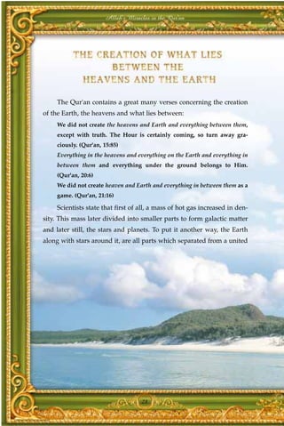 Allah's Miracles in the Qur'an




    The Qur'an contains a great many verses concerning the creation
of the Earth, the heavens and what lies between:
    We did not create the heavens and Earth and everything between them,
    except with truth. The Hour is certainly coming, so turn away gra-
    ciously. (Qur'an, 15:85)
    Everything in the heavens and everything on the Earth and everything in
    between them and everything under the ground belongs to Him.
    (Qur'an, 20:6)
    We did not create heaven and Earth and everything in between them as a
    game. (Qur'an, 21:16)

    Scientists state that first of all, a mass of hot gas increased in den-
sity. This mass later divided into smaller parts to form galactic matter
and later still, the stars and planets. To put it another way, the Earth
along with stars around it, are all parts which separated from a united




                                   28
 