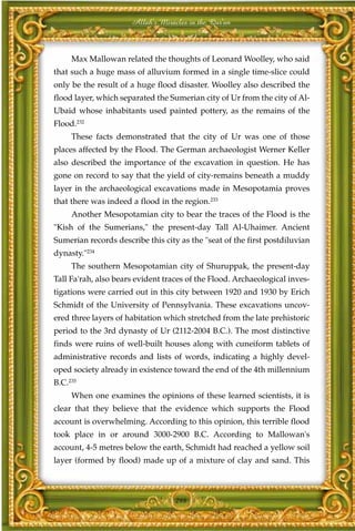 Allah's Miracles in the Qur'an



     Max Mallowan related the thoughts of Leonard Woolley, who said
that such a huge mass of alluvium formed in a single time-slice could
only be the result of a huge flood disaster. Woolley also described the
flood layer, which separated the Sumerian city of Ur from the city of Al-
Ubaid whose inhabitants used painted pottery, as the remains of the
Flood.232
     These facts demonstrated that the city of Ur was one of those
places affected by the Flood. The German archaeologist Werner Keller
also described the importance of the excavation in question. He has
gone on record to say that the yield of city-remains beneath a muddy
layer in the archaeological excavations made in Mesopotamia proves
that there was indeed a flood in the region.233
     Another Mesopotamian city to bear the traces of the Flood is the
"Kish of the Sumerians," the present-day Tall Al-Uhaimer. Ancient
Sumerian records describe this city as the "seat of the first postdiluvian
dynasty."234
     The southern Mesopotamian city of Shuruppak, the present-day
Tall Fa'rah, also bears evident traces of the Flood. Archaeological inves-
tigations were carried out in this city between 1920 and 1930 by Erich
Schmidt of the University of Pennsylvania. These excavations uncov-
ered three layers of habitation which stretched from the late prehistoric
period to the 3rd dynasty of Ur (2112-2004 B.C.). The most distinctive
finds were ruins of well-built houses along with cuneiform tablets of
administrative records and lists of words, indicating a highly devel-
oped society already in existence toward the end of the 4th millennium
B.C.235
     When one examines the opinions of these learned scientists, it is
clear that they believe that the evidence which supports the Flood
account is overwhelming. According to this opinion, this terrible flood
took place in or around 3000-2900 B.C. According to Mallowan's
account, 4-5 metres below the earth, Schmidt had reached a yellow soil
layer (formed by flood) made up of a mixture of clay and sand. This



                                   298
 