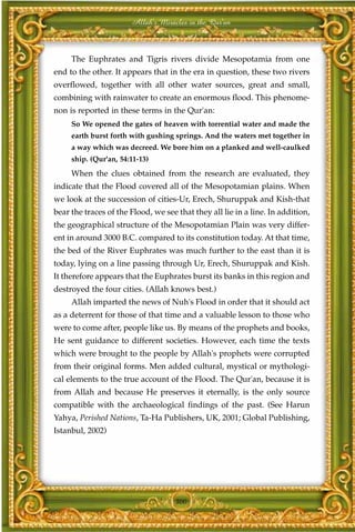 Allah's Miracles in the Qur'an



     The Euphrates and Tigris rivers divide Mesopotamia from one
end to the other. It appears that in the era in question, these two rivers
overflowed, together with all other water sources, great and small,
combining with rainwater to create an enormous flood. This phenome-
non is reported in these terms in the Qur'an:
     So We opened the gates of heaven with torrential water and made the
     earth burst forth with gushing springs. And the waters met together in
     a way which was decreed. We bore him on a planked and well-caulked
     ship. (Qur'an, 54:11-13)
     When the clues obtained from the research are evaluated, they
indicate that the Flood covered all of the Mesopotamian plains. When
we look at the succession of cities-Ur, Erech, Shuruppak and Kish-that
bear the traces of the Flood, we see that they all lie in a line. In addition,
the geographical structure of the Mesopotamian Plain was very differ-
ent in around 3000 B.C. compared to its constitution today. At that time,
the bed of the River Euphrates was much further to the east than it is
today, lying on a line passing through Ur, Erech, Shuruppak and Kish.
It therefore appears that the Euphrates burst its banks in this region and
destroyed the four cities. (Allah knows best.)
     Allah imparted the news of Nuh's Flood in order that it should act
as a deterrent for those of that time and a valuable lesson to those who
were to come after, people like us. By means of the prophets and books,
He sent guidance to different societies. However, each time the texts
which were brought to the people by Allah's prophets were corrupted
from their original forms. Men added cultural, mystical or mythologi-
cal elements to the true account of the Flood. The Qur'an, because it is
from Allah and because He preserves it eternally, is the only source
compatible with the archaeological findings of the past. (See Harun
Yahya, Perished Nations, Ta-Ha Publishers, UK, 2001; Global Publishing,
Istanbul, 2002)




                                     300
 
