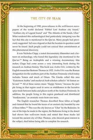 Harun Yahya




     At the beginning of 1990, press-releases in the well-known news-
papers of the world declared "Fabled Lost Arabian city found,"
"Arabian city of Legend found" and "The Atlantis of the Sands, Ubar."
What rendered this archaeological find particularly intriguing was the
fact that this city is mentioned in the Qur'an. Many people had previ-
ously suggested ‘Ad was a legend or that the location in question could
never be found. Such people could not conceal their astonishment at
this phenomenal discovery.
     It was Nicholas Clapp, a noted documentary filmmaker and a lec-
turer on archaeology, who found this legendary city mentioned in the
Qur'an.239 Being an Arabophile and a winning documentary film
maker, Clapp had come across a very interesting book during his
research on Arabian history. This book was Arabia Felix, written by the
English researcher Bertram Thomas in 1932. Arabia Felix was the Roman
designation for the southern part of the Arabian Peninsula which today
includes Yemen and much of Oman. The Greeks called this area
"Eudaimon Arabia" and medieval Arab scholars called it "Al-Yaman as-
Sa`eed."240 All of these names mean "Happy Yemen," because the peo-
ple living in that region used to serve as middlemen in the lucrative
spice trade between India and places north of the Arabian Peninsula. In
addition, the people living in this region produced and distributed
"frankincense," an aromatic resin from rare trees.
     The English researcher Thomas described these tribes at length
and claimed that he found the traces of an ancient city founded by one
of these tribes.241 This was the city known as "Ubar" by the Bedouins. In
one of the trips he made to the region, the Bedouins living in the desert
had shown him well-worn tracks and stated that these tracks led
toward the ancient city of Ubar. Thomas, who showed great interest in
the subject, died before being able to complete his research.



                                  301
 