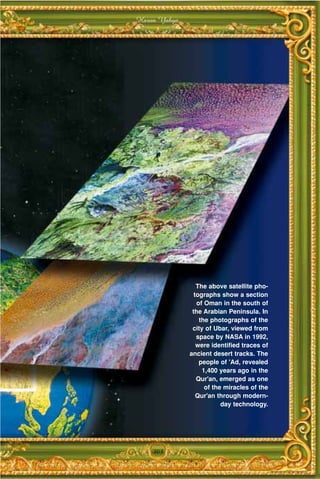 Harun Yahya




                 The above satellite pho-
                tographs show a section
                 of Oman in the south of
               the Arabian Peninsula. In
                  the photographs of the
               city of Ubar, viewed from
                 space by NASA in 1992,
                 were identified traces of
              ancient desert tracks. The
                  people of 'Ad, revealed
                   1,400 years ago in the
                 Qur'an, emerged as one
                    of the miracles of the
                 Qur'an through modern-
                          day technology.




    303
 