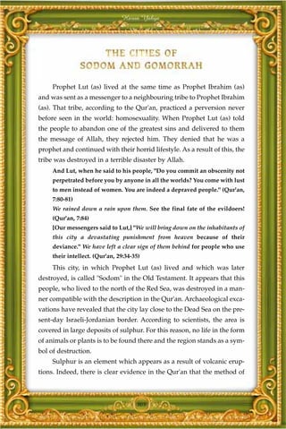 Harun Yahya




     Prophet Lut (as) lived at the same time as Prophet Ibrahim (as)
and was sent as a messenger to a neighbouring tribe to Prophet Ibrahim
(as). That tribe, according to the Qur'an, practiced a perversion never
before seen in the world: homosexuality. When Prophet Lut (as) told
the people to abandon one of the greatest sins and delivered to them
the message of Allah, they rejected him. They denied that he was a
prophet and continued with their horrid lifestyle. As a result of this, the
tribe was destroyed in a terrible disaster by Allah.
     And Lut, when he said to his people, "Do you commit an obscenity not
     perpetrated before you by anyone in all the worlds? You come with lust
     to men instead of women. You are indeed a depraved people." (Qur'an,
     7:80-81)
     We rained down a rain upon them. See the final fate of the evildoers!
     (Qur'an, 7:84)
     [Our messengers said to Lut,] "We will bring down on the inhabitants of
     this city a devastating punishment from heaven because of their
     deviance." We have left a clear sign of them behind for people who use
     their intellect. (Qur'an, 29:34-35)
     This city, in which Prophet Lut (as) lived and which was later
destroyed, is called "Sodom" in the Old Testament. It appears that this
people, who lived to the north of the Red Sea, was destroyed in a man-
ner compatible with the description in the Qur'an. Archaeological exca-
vations have revealed that the city lay close to the Dead Sea on the pre-
sent-day Israeli-Jordanian border. According to scientists, the area is
covered in large deposits of sulphur. For this reason, no life in the form
of animals or plants is to be found there and the region stands as a sym-
bol of destruction.
     Sulphur is an element which appears as a result of volcanic erup-
tions. Indeed, there is clear evidence in the Qur'an that the method of



                                      305
 