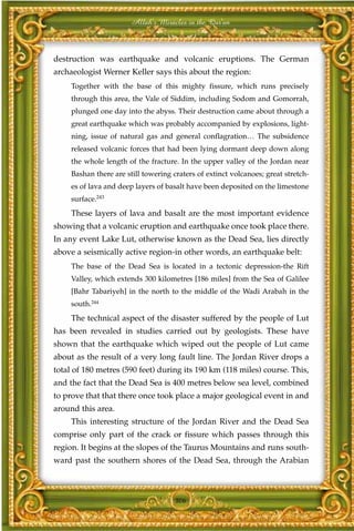 Allah's Miracles in the Qur'an



destruction was earthquake and volcanic eruptions. The German
archaeologist Werner Keller says this about the region:
     Together with the base of this mighty fissure, which runs precisely
     through this area, the Vale of Siddim, including Sodom and Gomorrah,
     plunged one day into the abyss. Their destruction came about through a
     great earthquake which was probably accompanied by explosions, light-
     ning, issue of natural gas and general conflagration… The subsidence
     released volcanic forces that had been lying dormant deep down along
     the whole length of the fracture. In the upper valley of the Jordan near
     Bashan there are still towering craters of extinct volcanoes; great stretch-
     es of lava and deep layers of basalt have been deposited on the limestone
     surface.243
     These layers of lava and basalt are the most important evidence
showing that a volcanic eruption and earthquake once took place there.
In any event Lake Lut, otherwise known as the Dead Sea, lies directly
above a seismically active region-in other words, an earthquake belt:
     The base of the Dead Sea is located in a tectonic depression-the Rift
     Valley, which extends 300 kilometres [186 miles] from the Sea of Galilee
     [Bahr Tabariyeh] in the north to the middle of the Wadi Arabah in the
     south.244
     The technical aspect of the disaster suffered by the people of Lut
has been revealed in studies carried out by geologists. These have
shown that the earthquake which wiped out the people of Lut came
about as the result of a very long fault line. The Jordan River drops a
total of 180 metres (590 feet) during its 190 km (118 miles) course. This,
and the fact that the Dead Sea is 400 metres below sea level, combined
to prove that that there once took place a major geological event in and
around this area.
     This interesting structure of the Jordan River and the Dead Sea
comprise only part of the crack or fissure which passes through this
region. It begins at the slopes of the Taurus Mountains and runs south-
ward past the southern shores of the Dead Sea, through the Arabian



                                      306
 