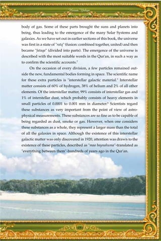 Harun Yahya



body of gas. Some of these parts brought the suns and planets into
being, thus leading to the emergence of the many Solar Systems and
galaxies. As we have set out in earlier sections of this book, the universe
was first in a state of "ratq" (fusion: combined together, united) and then
became "fataqa" (divided into parts). The emergence of the universe is
described with the most suitable words in the Qur'an, in such a way as
to confirm the scientific accounts.7
     On the occasion of every division, a few particles remained out-
side the new, fundamental bodies forming in space. The scientific name
for these extra particles is "interstellar galactic material." Interstellar
matter consists of 60% of hydrogen, 38% of helium and 2% of all other
elements. Of the interstellar matter, 99% consists of interstellar gas and
1% of interstellar dust, which probably consists of heavy elements in
small particles of 0.0001 to 0.001 mm in diameter.8 Scientists regard
these substances as very important from the point of view of astro-
physical measurements. These substances are so fine as to be capable of
being regarded as dust, smoke or gas. However, when one considers
these substances as a whole, they represent a larger mass than the total
of all the galaxies in space. Although the existence of this interstellar
galactic matter was only discovered in 1920, attention was drawn to the
existence of these particles, described as "maa baynahuma"-translated as
"everything between them"-hundreds of years ago in the Qur'an.




                                       29
 