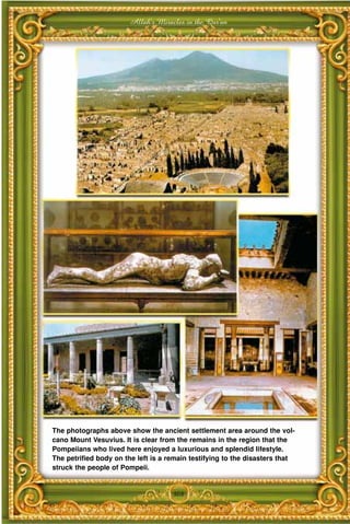 Allah's Miracles in the Qur'an




The photographs above show the ancient settlement area around the vol-
cano Mount Vesuvius. It is clear from the remains in the region that the
Pompeiians who lived here enjoyed a luxurious and splendid lifestyle.
The petrified body on the left is a remain testifying to the disasters that
struck the people of Pompeii.


                                     308
 