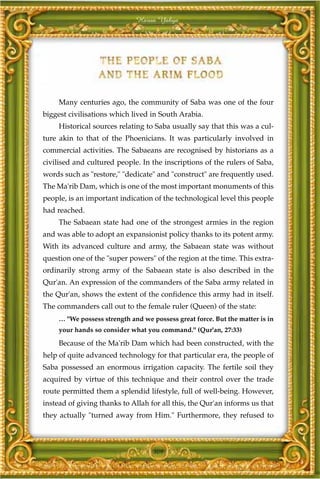 Harun Yahya




     Many centuries ago, the community of Saba was one of the four
biggest civilisations which lived in South Arabia.
     Historical sources relating to Saba usually say that this was a cul-
ture akin to that of the Phoenicians. It was particularly involved in
commercial activities. The Sabaeans are recognised by historians as a
civilised and cultured people. In the inscriptions of the rulers of Saba,
words such as "restore," "dedicate" and "construct" are frequently used.
The Ma'rib Dam, which is one of the most important monuments of this
people, is an important indication of the technological level this people
had reached.
     The Sabaean state had one of the strongest armies in the region
and was able to adopt an expansionist policy thanks to its potent army.
With its advanced culture and army, the Sabaean state was without
question one of the "super powers" of the region at the time. This extra-
ordinarily strong army of the Sabaean state is also described in the
Qur'an. An expression of the commanders of the Saba army related in
the Qur'an, shows the extent of the confidence this army had in itself.
The commanders call out to the female ruler (Queen) of the state:
     … "We possess strength and we possess great force. But the matter is in
     your hands so consider what you command." (Qur'an, 27:33)

     Because of the Ma'rib Dam which had been constructed, with the
help of quite advanced technology for that particular era, the people of
Saba possessed an enormous irrigation capacity. The fertile soil they
acquired by virtue of this technique and their control over the trade
route permitted them a splendid lifestyle, full of well-being. However,
instead of giving thanks to Allah for all this, the Qur'an informs us that
they actually "turned away from Him." Furthermore, they refused to



                                    309
 