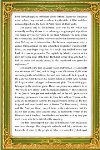 Allah's Miracles in the Qur'an



heed the warnings and reminders issued to them. Because of these poor
moral values, they merited punishment in the sight of Allah and their
dams collapsed and the flood of Arim ruined all their lands.
     The capital city of the Sabaean state was Ma'rib, which was
extremely wealthy thanks to its advantageous geographical position.
The capital city was very close to the River Adhanah. The point where
the river reached Jabal Balaq was very suitable for the construction of a
dam. Making use of this condition, the Sabaean people constructed a
dam at this location at the time when their civilisation was first estab-
lished, and they began irrigation. As a result, they reached a very high
level of economic prosperity. The capital city, Ma'rib, was one of the
most developed cities of the time. The Greek writer Pliny, who had vis-
ited the region and greatly praised it, also mentioned how green this
region was.246
     The height of the dam in Ma'rib was 16 metres (52.5 feet), its width
was 60 metres (197 feet) and its length was 620 metres (2,034 feet).
According to the calculations, the total area that could be irrigated by
the dam was 9,600 hectares (37 square miles), of which 5,300 hectares
(20.5 square miles) belonged to the southern plain. The remaining part
belonged to the northern plain. These two plains were referred to as
"Ma'rib and two plains" in the Sabaean inscriptions.247 The expression
in the Qur'an, "two gardens to the right and to the left," points to the
imposing gardens and vineyards in these two valleys. Thanks to this
dam and its irrigation systems, the region became famous as the best
irrigated and most fruitful area of Yemen. The Frenchman J. Holevy
and the Austrian Glaser proved from written documents that the
Ma'rib dam existed since ancient times. In documents written in the
Himer dialect, it is related that this dam rendered the territory very pro-
ductive and was the heartbeat of the economy.
     The dam that collapsed in 542 led to the flood of Arim and caused
enormous damage. The vineyards, orchards and fields cultivated for
hundreds of years by the people of Saba were completely destroyed.



                                   310
 