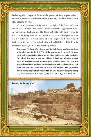 Harun Yahya



Following the collapse of the dam, the people of Saba appear to have
entered a period of rapid contraction, at the end of which the Sabaean
state came to an end.
     When we examine the Qur'an in the light of the historical data
above, we observe that there is very substantial agreement here.
Archaeological findings and the historical data both verify what is
recorded in the Qur'an. As mentioned in the verse, these people, who
did not listen to the exhortations of their Prophet and who rejected
faith, were in the end punished with a dreadful flood. This flood is
described in the Qur'an in the following verses:
     There was, for Saba, aforetime, a sign in their home-land-two gardens
     to the right and to the left. "Eat of the sustenance [provided] by your
     Lord, and be grateful to Him: a territory fair and happy, and a Lord Oft-
     Forgiving!" But they turned away [from Allah], and We sent against
     them the flood [released] from the dams, and We converted their two
     garden [rows] into "gardens" producing bitter fruit, and tamarisks, and
     some few [stunted] lote-trees. That was the Requital We gave them
     because they ungratefully rejected faith: And never do We give [such]
     requital except to such as are ungrateful rejecters. (Qur'an, 34:15-17)




Ruins of the Temple of Ma'rib




                                     311
 