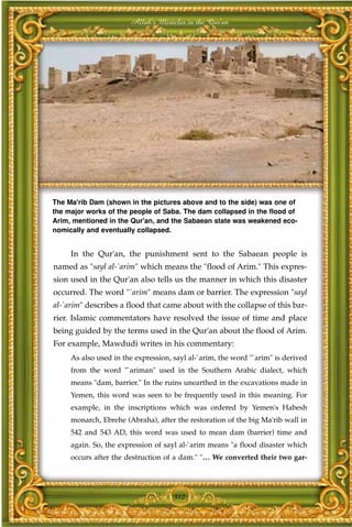 Allah's Miracles in the Qur'an




The Ma'rib Dam (shown in the pictures above and to the side) was one of
the major works of the people of Saba. The dam collapsed in the flood of
Arim, mentioned in the Qur'an, and the Sabaean state was weakened eco-
nomically and eventually collapsed.


     In the Qur'an, the punishment sent to the Sabaean people is
named as "sayl al-`arim" which means the "flood of Arim." This expres-
sion used in the Qur'an also tells us the manner in which this disaster
occurred. The word "`arim" means dam or barrier. The expression "sayl
al-`arim" describes a flood that came about with the collapse of this bar-
rier. Islamic commentators have resolved the issue of time and place
being guided by the terms used in the Qur'an about the flood of Arim.
For example, Mawdudi writes in his commentary:
     As also used in the expression, sayl al-`arim, the word "`arim" is derived
     from the word "`ariman" used in the Southern Arabic dialect, which
     means "dam, barrier." In the ruins unearthed in the excavations made in
     Yemen, this word was seen to be frequently used in this meaning. For
     example, in the inscriptions which was ordered by Yemen's Habesh
     monarch, Ebrehe (Abraha), after the restoration of the big Ma'rib wall in
     542 and 543 AD, this word was used to mean dam (barrier) time and
     again. So, the expression of sayl al-`arim means "a flood disaster which
     occurs after the destruction of a dam." "… We converted their two gar-




                                     312
 