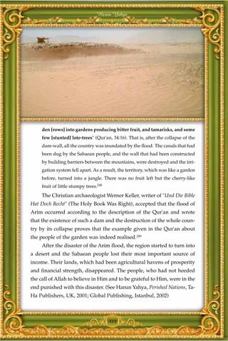 Harun Yahya




     den [rows] into gardens producing bitter fruit, and tamarisks, and some
     few [stunted] lote-trees" (Qur'an, 34:16). That is, after the collapse of the
     dam-wall, all the country was inundated by the flood. The canals that had
     been dug by the Sabaean people, and the wall that had been constructed
     by building barriers between the mountains, were destroyed and the irri-
     gation system fell apart. As a result, the territory, which was like a garden
     before, turned into a jungle. There was no fruit left but the cherry-like
     fruit of little stumpy trees.248
     The Christian archaeologist Werner Keller, writer of "Und Die Bible
Hat Doch Recht" (The Holy Book Was Right), accepted that the flood of
Arim occurred according to the description of the Qur'an and wrote
that the existence of such a dam and the destruction of the whole coun-
try by its collapse proves that the example given in the Qur'an about
the people of the garden was indeed realised.249
     After the disaster of the Arim flood, the region started to turn into
a desert and the Sabaean people lost their most important source of
income. Their lands, which had been agricultural havens of prosperity
and financial strength, disappeared. The people, who had not heeded
the call of Allah to believe in Him and to be grateful to Him, were in the
end punished with this disaster. (See Harun Yahya, Perished Nations, Ta-
Ha Publishers, UK, 2001; Global Publishing, Istanbul, 2002)



                                        313
 