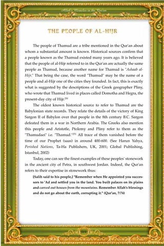Allah's Miracles in the Qur'an




     The people of Thamud are a tribe mentioned in the Qur'an about
whom a substantial amount is known. Historical sources confirm that
a people known as the Thamud existed many years ago. It is believed
that the people of al-Hijr referred to in the Qur'an are actually the same
people as Thamud, because another name for Thamud is "Ashaab al-
Hijr." That being the case, the word "Thamud" may be the name of a
people and al-Hijr one of the cities they founded. In fact, this is exactly
what is suggested by the descriptions of the Greek geographer Pliny,
who wrote that Thamud lived in places called Domotha and Hegra, the
present-day city of Hijr.250
     The oldest known historical source to refer to Thamud are the
Babylonian state records. They relate the details of the victory of King
Sargon II of Babylon over that people in the 8th century B.C. Sargon
defeated them in a war in Northern Arabia. The Greeks also mention
this people and Aristotle, Ptolemy and Pliny refer to them as the
"Thamudaei" i.e. "Thamud."251 All trace of them vanished before the
time of our Prophet (saas) in around 400-600. (See Harun Yahya,
Perished Nations, Ta-Ha Publishers, UK, 2001; Global Publishing,
Istanbul, 2002)
     Today, one can see the finest examples of these peoples' stonework
in the ancient city of Petra, in southwest Jordan. Indeed, the Qur'an
refers to their expertise in stonework thus:
     [Salih said to his people,] "Remember when He appointed you succes-
     sors to 'Ad and settled you in the land. You built palaces on its plains
     and carved out houses from the mountains. Remember Allah's blessings
     and do not go about the earth, corrupting it." (Qur'an, 7:74)




                                    314
 
