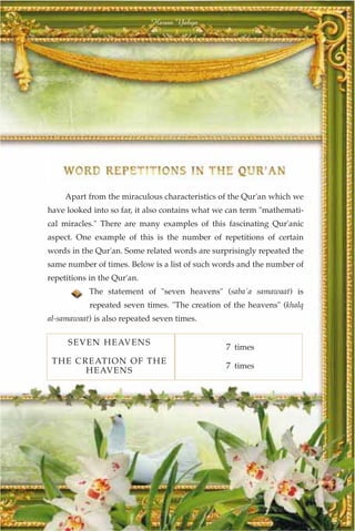Harun Yahya




     Apart from the miraculous characteristics of the Qur'an which we
have looked into so far, it also contains what we can term "mathemati-
cal miracles." There are many examples of this fascinating Qur'anic
aspect. One example of this is the number of repetitions of certain
words in the Qur'an. Some related words are surprisingly repeated the
same number of times. Below is a list of such words and the number of
repetitions in the Qur'an.
           The statement of "seven heavens" (saba`a samawaat) is
            repeated seven times. "The creation of the heavens" (khalq
al-samawaat) is also repeated seven times.

     SEVEN HEAVEN S
                                                 7 times
 T HE C REATION OF TH E
                                                 7 times
         HE AVEN S




                                  317
 