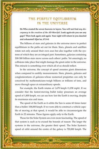 Allah's Miracles in the Qur'an




     He Who created the seven heavens in layers. You will not find any dis-
     crepancy in the creation of the All-Merciful. Look again-do you see any
     gaps? Then look again and again. Your sight will return to you dazzled
     and exhausted! (Qur'an, 67:3-4)

     The billions of stars and galaxies in the universe move in perfect
equilibrium in the paths set out for them. Stars, planets and satellites
rotate not only around their own axes but also together with the sys-
tems of which they are an integral part. Sometimes, galaxies containing
200-300 billion stars move across each others' paths. Yet amazingly, no
collisions take place that might damage the great order in the universe.
This miracle is something over which all of us should reflect.
     In the universe, the concept of speed assumes giant dimensions
when compared to earthly measurements. Stars, planets, galaxies and
conglomerations of galaxies-whose numerical properties can only be
conceived by mathematicians-weigh billions or trillions of tons, and
move through space at extraordinary speeds.
     For example, the Earth rotates at 1,670 kmph (1,038 mph). If we
consider that the fastest-moving bullet today possesses an average
speed of 1,800 kmph, we can see how fast the Earth is moving, despite
its enormous size and mass.
     The speed of the Earth as it orbits the Sun is some 60 times faster
than a bullet: 108,000 kmph. If we were able to construct a vehicle capa-
ble of moving at that speed, it would be able to circumnavigate the
Earth in 22 minutes. These figures apply only to the Earth.
     Those for the Solar System are even more fascinating. The speed of
that system is such as to exceed the bounds of reason: The larger the
systems in the universe, the greater their speed. The Solar System's
speed of orbit around the centre of the galaxy is 720,000 kmph. The



                                       30
 