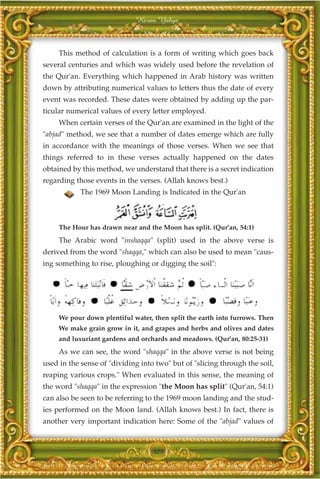 Harun Yahya



     This method of calculation is a form of writing which goes back
several centuries and which was widely used before the revelation of
the Qur'an. Everything which happened in Arab history was written
down by attributing numerical values to letters thus the date of every
event was recorded. These dates were obtained by adding up the par-
ticular numerical values of every letter employed.
     When certain verses of the Qur'an are examined in the light of the
"abjad" method, we see that a number of dates emerge which are fully
in accordance with the meanings of those verses. When we see that
things referred to in these verses actually happened on the dates
obtained by this method, we understand that there is a secret indication
regarding those events in the verses. (Allah knows best.)
            The 1969 Moon Landing is Indicated in the Qur'an



     The Hour has drawn near and the Moon has split. (Qur'an, 54:1)
     The Arabic word "inshaqqa" (split) used in the above verse is
derived from the word "shaqqa," which can also be used to mean "caus-
ing something to rise, ploughing or digging the soil":




     We pour down plentiful water, then split the earth into furrows. Then
     We make grain grow in it, and grapes and herbs and olives and dates
     and luxuriant gardens and orchards and meadows. (Qur'an, 80:25-31)
     As we can see, the word "shaqqa" in the above verse is not being
used in the sense of "dividing into two" but of "slicing through the soil,
reaping various crops." When evaluated in this sense, the meaning of
the word "shaqqa" in the expression "the Moon has split" (Qur'an, 54:1)
can also be seen to be referring to the 1969 moon landing and the stud-
ies performed on the Moon land. (Allah knows best.) In fact, there is
another very important indication here: Some of the "abjad" values of



                                   325
 