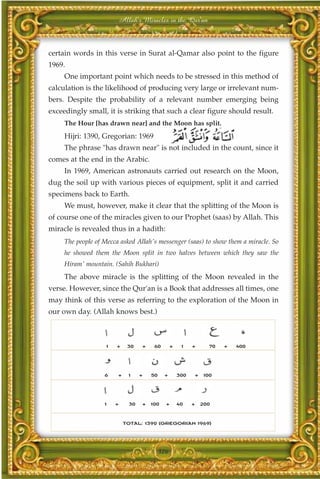 Allah's Miracles in the Qur'an



certain words in this verse in Surat al-Qamar also point to the figure
1969.
     One important point which needs to be stressed in this method of
calculation is the likelihood of producing very large or irrelevant num-
bers. Despite the probability of a relevant number emerging being
exceedingly small, it is striking that such a clear figure should result.
     The Hour [has drawn near] and the Moon has split.
     Hijri: 1390, Gregorian: 1969
     The phrase "has drawn near" is not included in the count, since it
comes at the end in the Arabic.
     In 1969, American astronauts carried out research on the Moon,
dug the soil up with various pieces of equipment, split it and carried
specimens back to Earth.
     We must, however, make it clear that the splitting of the Moon is
of course one of the miracles given to our Prophet (saas) by Allah. This
miracle is revealed thus in a hadith:
     The people of Mecca asked Allah's messenger (saas) to show them a miracle. So
     he showed them the Moon split in two halves between which they saw the
     Hiram' mountain. (Sahih Bukhari)
     The above miracle is the splitting of the Moon revealed in the
verse. However, since the Qur'an is a Book that addresses all times, one
may think of this verse as referring to the exploration of the Moon in
our own day. (Allah knows best.)



                    1   +    30   +    60        +    1    +      70   +   400




                   6    +    1    +   50    +        300   +    100




                   1    +    30   +   100    +       40    +   200



                            TOTAL: 1390 (GREGORIAN 1969)




                                           326
 