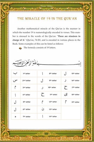 Harun Yahya




    Another mathematical miracle of the Qur'an is the manner in
which the number 19 is numerologically encoded in verses. This num-
ber is stressed in the words of the Qur'an: "There are nineteen in
charge of it." (Qur'an, 74:30), and is encoded in various places in the
Book. Some examples of this can be listed as follows:
           The formula consists of 19 letters.




          1st letter                     8th letter          15th letter


          2nd letter                     9th letter          16th letter


          3rd letter                    10th letter           17th letter



          4th letter                      11th letter        18th letter



          5th letter                     12th letter         19th letter



          6th letter                     13th letter



          7th letter                     14th letter




                                  327
 