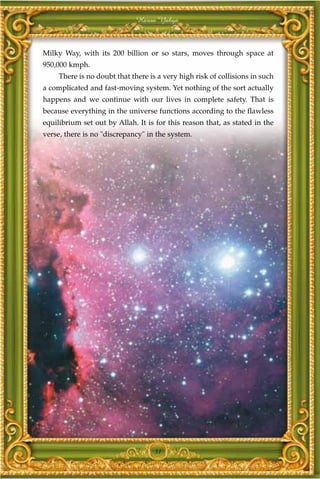 Harun Yahya



Milky Way, with its 200 billion or so stars, moves through space at
950,000 kmph.
     There is no doubt that there is a very high risk of collisions in such
a complicated and fast-moving system. Yet nothing of the sort actually
happens and we continue with our lives in complete safety. That is
because everything in the universe functions according to the flawless
equilibrium set out by Allah. It is for this reason that, as stated in the
verse, there is no "discrepancy" in the system.




                                    31
 