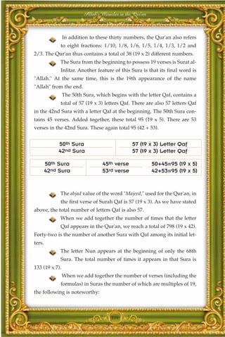 Allah's Miracles in the Qur'an



                In addition to these thirty numbers, the Qur'an also refers
             to eight fractions: 1/10, 1/8, 1/6, 1/5, 1/4, 1/3, 1/2 and
2/3. The Qur'an thus contains a total of 38 (19 x 2) different numbers.
             The Sura from the beginning to possess 19 verses is Surat al-
             Infitar. Another feature of this Sura is that its final word is
"Allah." At the same time, this is the 19th appearance of the name
"Allah" from the end.
                The 50th Sura, which begins with the letter Qaf, contains a
             total of 57 (19 x 3) letters Qaf. There are also 57 letters Qaf
in the 42nd Sura with a letter Qaf at the beginning. The 50th Sura con-
tains 45 verses. Added together, these total 95 (19 x 5). There are 53
verses in the 42nd Sura. These again total 95 (42 + 53).


             50th Sura                          57 (19 x 3) Letter Qaf
             42nd Sura                          57 (19 x 3) Letter Qaf

        50th Sura                 45th verse              50+45=95 (19 x 5)
        42nd Sura                 53rd verse              42+53=95 (19 x 5)


             The abjad value of the word "Majeed," used for the Qur'an, in
             the first verse of Surah Qaf is 57 (19 x 3). As we have stated
above, the total number of letters Qaf is also 57.
             When we add together the number of times that the letter
             Qaf appears in the Qur'an, we reach a total of 798 (19 x 42).
Forty-two is the number of another Sura with Qaf among its initial let-
ters.
             The letter Nun appears at the beginning of only the 68th
             Sura. The total number of times it appears in that Sura is
133 (19 x 7).
                When we add together the number of verses (including the
             formulas) in Suras the number of which are multiples of 19,
the following is noteworthy:



                                      334
 