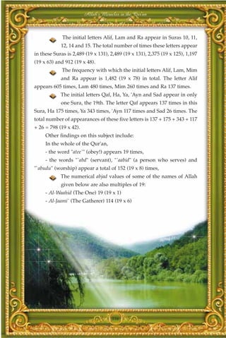 Allah's Miracles in the Qur'an



             The initial letters Alif, Lam and Ra appear in Suras 10, 11,
            12, 14 and 15. The total number of times these letters appear
in these Suras is 2,489 (19 x 131), 2,489 (19 x 131), 2,375 (19 x 125), 1,197
(19 x 63) and 912 (19 x 48).
             The frequency with which the initial letters Alif, Lam, Mim
            and Ra appear is 1,482 (19 x 78) in total. The letter Alif
appears 605 times, Lam 480 times, Mim 260 times and Ra 137 times.
            The initial letters Qaf, Ha, Ya, 'Ayn and Sad appear in only
            one Sura, the 19th. The letter Qaf appears 137 times in this
Sura, Ha 175 times, Ya 343 times, 'Ayn 117 times and Sad 26 times. The
total number of appearances of these five letters is 137 + 175 + 343 + 117
+ 26 = 798 (19 x 42).
     Other findings on this subject include:
     In the whole of the Qur'an,
     - the word "atee`" (obey!) appears 19 times,
     - the words "`abd" (servant), "`aabid" (a person who serves) and
"`abudu" (worship) appear a total of 152 (19 x 8) times,
            The numerical abjad values of some of the names of Allah
            given below are also multiples of 19:
     - Al-Waahid (The One) 19 (19 x 1)
     - Al-Jaami` (The Gatherer) 114 (19 x 6)




                                     336
 