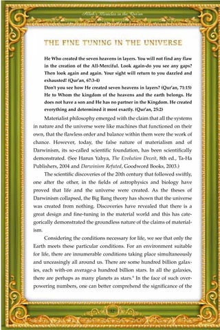 Allah's Miracles in the Qur'an




       He Who created the seven heavens in layers. You will not find any flaw
       in the creation of the All-Merciful. Look again-do you see any gaps?
       Then look again and again. Your sight will return to you dazzled and
       exhausted! (Qur'an, 67:3-4)
       Don't you see how He created seven heavens in layers? (Qur'an, 71:15)
       He to Whom the kingdom of the heavens and the earth belongs. He
       does not have a son and He has no partner in the Kingdom. He created
       everything and determined it most exactly. (Qur'an, 25:2)
       Materialist philosophy emerged with the claim that all the systems
in nature and the universe were like machines that functioned on their
own, that the flawless order and balance within them were the work of
chance. However, today, the false nature of materialism and of
Darwinism, its so-called scientific foundation, has been scientifically
demonstrated. (See Harun Yahya, The Evolution Deceit, 8th ed., Ta-Ha
Publishers, 2004 and Darwinism Refuted, Goodword Books, 2003.)
       The scientific discoveries of the 20th century that followed swiftly,
one after the other, in the fields of astrophysics and biology have
proved that life and the universe were created. As the theses of
Darwinism collapsed, the Big Bang theory has shown that the universe
was created from nothing. Discoveries have revealed that there is a
great design and fine-tuning in the material world and this has cate-
gorically demonstrated the groundless nature of the claims of material-
ism.
       Considering the conditions necessary for life, we see that only the
Earth meets these particular conditions. For an environment suitable
for life, there are innumerable conditions taking place simultaneously
and unceasingly all around us. There are some hundred billion galax-
ies, each with-on average-a hundred billion stars. In all the galaxies,
there are perhaps as many planets as stars.9 In the face of such over-
powering numbers, one can better comprehend the significance of the



                                      32
 