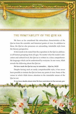 Harun Yahya




     We have so far considered the miraculous characteristics of the
Qur'an from the scientific and historical points of view. In addition to
these, the Qur'an also possesses an astounding, inimitable style from
the literary perspective.
     It first needs to be stated that the exposition in the Qur'an address-
es all human groupings from all ages. No matter what the reader's edu-
cation and cultural level, the Qur'an is written in a clear, comprehensi-
ble language which can be understood by everyone. In one verse, Allah
reveals the following about the Qur'an:
     We have made the Qur'an easy to remember… (Qur'an, 54:22)

     Despite having such an easily comprehensible style, it has never
been possible to imitate the Qur'an from any point of view. Some of the
verses in which Allah draws attention to the inimitable nature of the
Qur'an are:
     If you have doubts about what We have sent down to Our servant, pro-




                                   341
 
