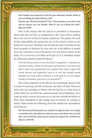 Allah's Miracles in the Qur'an



     duce another sura equal to it, and call your witnesses, besides Allah, if
     you are telling the truth. (Qur'an, 2:23)
     Do they say, "He has invented it"? Say: "Then produce a sura like it and
     call on anyone you can besides Allah if you are telling the truth."
     (Qur'an, 10:38)

     One of the reasons that the Qur'an is described as miraculous
stems from the fact that, as emphasized in the verses above, nothing
like it can ever be written by human endeavour: The greater the scale
of that impossibility, the greater the size of the miracle which we see
before our very eyes. Therefore, the fact that the style of the Qur'an has
been incapable of imitation by even one out of the billions of people
down the centuries is one of the proofs of its miraculous nature. In his
book, The Construction of the Bible and the Qur'an, F. F. Arbuthnot makes
the following comment about the Qur'an:
     From the literary point of view, the Koran is regarded as a specimen of
     the purest Arabic, written on half poetry and half prose. It has been said
     that in some cases grammarians have adopted their rules to agree with
     certain phrases and expressions used in it, and that though several
     attempts have been made to produce a work equal to it as far elegant
     writing is concerned, none has as yet succeeded.257
     The words employed in the Qur'an are exceedingly special, both
in terms of meaning and also of fluency and effect of style. However,
those who are unwilling to believe that the Qur'an is a holy book in
which Allah has revealed His commandments and prohibitions, have
come up with a variety of excuses as to why they should not follow it.
They have attempted to take refuge from its beauty by turning to
denial. Allah reveals the following about the unbelievers' descriptions
of the Qur'an:
     We did not teach him poetry nor would it be right for him. It is simply
     a reminder and a clear Qur'an so that you may warn those who are truly
     alive and so that the word may be carried out against the unbelievers.
     (Qur'an, 36:69-70)




                                       342
 