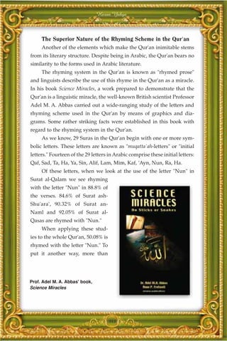 Harun Yahya



     The Superior Nature of the Rhyming Scheme in the Qur'an
     Another of the elements which make the Qur'an inimitable stems
from its literary structure. Despite being in Arabic, the Qur'an bears no
similarity to the forms used in Arabic literature.
     The rhyming system in the Qur'an is known as "rhymed prose"
and linguists describe the use of this rhyme in the Qur'an as a miracle.
In his book Science Miracles, a work prepared to demonstrate that the
Qur'an is a linguistic miracle, the well-known British scientist Professor
Adel M. A. Abbas carried out a wide-ranging study of the letters and
rhyming scheme used in the Qur'an by means of graphics and dia-
grams. Some rather striking facts were established in this book with
regard to the rhyming system in the Qur'an.
     As we know, 29 Suras in the Qur'an begin with one or more sym-
bolic letters. These letters are known as "muqatta`ah-letters" or "initial
letters." Fourteen of the 29 letters in Arabic comprise these initial letters:
Qaf, Sad, Ta, Ha, Ya, Sin, Alif, Lam, Mim, Kaf, 'Ayn, Nun, Ra, Ha.
     Of these letters, when we look at the use of the letter "Nun" in
Surat al-Qalam we see rhyming
with the letter "Nun" in 88.8% of
the verses. 84.6% of Surat ash-
Shu'ara', 90.32% of Surat an-
Naml and 92.05% of Surat al-
Qasas are rhymed with "Nun."
     When applying these stud-
ies to the whole Qur'an, 50.08% is
rhymed with the letter "Nun." To
put it another way, more than




Prof. Adel M. A. Abbas' book,
Science Miracles




                                     343
 