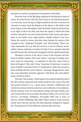 Harun Yahya



formation of such an exceptional environment on the Earth.
     From the force of the Big Bang explosion to the physical values of
atoms, from the levels of the four basic forces to the chemical process-
es in the stars, from the type of light emitted by the Sun to the level of
viscosity of water, from the distance of the Moon to the Earth to the
level of gases in the atmosphere, from the Earth's distance from the Sun
to its angle of tilt to its orbit, and from the speed at which the Earth
revolves around its own axis to the functions of the oceans and moun-
tains on the Earth: every single detail is ideally suited to our lives.
Today, the world of science describes these features by means of the
concepts of the "Anthropic Principle" and "Fine-Tuning." These con-
cepts summarise the way that the universe is not an aimless, uncon-
trolled, chance collection of matter but that it has a purpose directed
towards human life and has been designed with the greatest precision.
     Attention is drawn in the above verses to the measure and har-
mony in Allah's creation. The word "taqdeer," meaning "to design, mea-
sure, create by measuring," is employed in Qur'anic verses such as
Surat al-Furqan 2. The word "tibaaq," meaning "in harmony," is used in
Surat al-Mulk 3 and Surah Nuh 15. Furthermore, Allah also reveals in
Surat al-Mulk with the word "tafaawut," meaning "disagreement, viola-
tion, non-conformity, disorder, opposite," that those who seek dishar-
mony will fail to find it.
     The term "fine-tuning," which began to be used towards the end of
the 20th century, represents this truth revealed in the verses. Over the
last quarter-century or so, a great many scientists, intellectuals and
writers have shown that the universe is not a collection of coincidences.
On the contrary, it has an extraordinary design and order ideally suit-
ed to human life in its every detail. (See Harun Yahya, The Creation of the
Universe, Al-Attique Publishers, November 2002 and A Chain of
Miracles, Global Publishing, May 2004.) Many features in the universe
clearly show that the universe has been specially designed to support
life. The physicist Dr. Karl Giberson expresses this fact thus:



                                    33
 