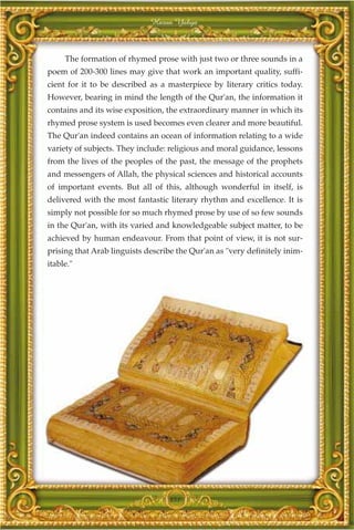 Harun Yahya



     The formation of rhymed prose with just two or three sounds in a
poem of 200-300 lines may give that work an important quality, suffi-
cient for it to be described as a masterpiece by literary critics today.
However, bearing in mind the length of the Qur'an, the information it
contains and its wise exposition, the extraordinary manner in which its
rhymed prose system is used becomes even clearer and more beautiful.
The Qur'an indeed contains an ocean of information relating to a wide
variety of subjects. They include: religious and moral guidance, lessons
from the lives of the peoples of the past, the message of the prophets
and messengers of Allah, the physical sciences and historical accounts
of important events. But all of this, although wonderful in itself, is
delivered with the most fantastic literary rhythm and excellence. It is
simply not possible for so much rhymed prose by use of so few sounds
in the Qur'an, with its varied and knowledgeable subject matter, to be
achieved by human endeavour. From that point of view, it is not sur-
prising that Arab linguists describe the Qur'an as "very definitely inim-
itable."




                                  351
 