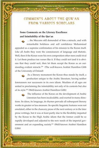 Allah's Miracles in the Qur'an




     Some Comments on the Literary Excellence
     and Inimitability of the Qur'an
            ... the Meccans still demanded of him a miracle, and with
            remarkable boldness and self confidence Mohammad
appealed as a supreme confirmation of his mission to the Koran itself.
Like all Arabs they were the connoisseurs of language and rhetoric.
Well, then if the Koran were his own composition other men could rival
it. Let them produce ten verses like it. If they could not (and it is obvi-
ous that they could not), then let them accept the Koran as an out-
standing evident miracle.259 (The well-known Arabist Hamilton Gibb
of the University of Oxford)
            As a literary monument the Koran thus stands by itself, a
            production unique to the Arabic literature, having neither
forerunners nor successors in its own idiom. Muslims of all ages are
united in proclaiming the inimitability not only of its contents but also
of its style.260 (Well-known Arabist Hamilton Gibb)
             The influence of the Koran on the development of Arabic
            Literature has been incalculable, and exerted in many direc-
tions. Its ideas, its language, its rhymes pervade all subsequent literary
works in greater or less measure. Its specific linguistic features were not
emulated, either in the chancery prose of the next century or in the later
prose writings, but it was at least partly due to the flexibility imparted
by the Koran to the High Arabic idiom that the former could be so
rapidly developed and adjusted to the new needs of the imperial gov-
ernment and an expanding society.261 (Well-known Arabist Hamilton
Gibb)



                                   352
 