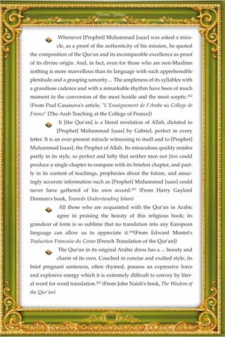Harun Yahya



              Whenever [Prophet] Muhammad [saas] was asked a mira-
              cle, as a proof of the authenticity of his mission, he quoted
the composition of the Qur'an and its incomparable excellence as proof
of its divine origin. And, in fact, even for those who are non-Muslims
nothing is more marvellous than its language with such apprehensible
plenitude and a grasping sonority… The ampleness of its syllables with
a grandiose cadence and with a remarkable rhythm have been of much
moment in the conversion of the most hostile and the most sceptic.262
(From Paul Casanova's article, "L'Enseignement de I'Arabe au College de
France" [The Arab Teaching at the College of France])
              It [the Qur'an] is a literal revelation of Allah, dictated to
              [Prophet] Muhammad [saas] by Gabriel, perfect in every
letter. It is an ever-present miracle witnessing to itself and to [Prophet]
Muhammad [saas], the Prophet of Allah. Its miraculous quality resides
partly in its style, so perfect and lofty that neither men nor Jinn could
produce a single chapter to compare with its briefest chapter, and part-
ly in its content of teachings, prophecies about the future, and amaz-
ingly accurate information such as [Prophet] Muhammad [saas] could
never have gathered of his own accord.263 (From Harry Gaylord
Dorman's book, Towards Understanding Islam)
              All those who are acquainted with the Qur'an in Arabic
              agree in praising the beauty of this religious book; its
grandeur of form is so sublime that no translation into any European
language can allow us to appreciate it.264(From Edward Montet's
Traduction Francaise du Coran [French Translation of the Qur'an])
              The Qur'an in its original Arabic dress has a ... beauty and
              charm of its own. Couched in concise and exalted style, its
brief pregnant sentences, often rhymed, possess an expressive force
and explosive energy which it is extremely difficult to convey by liter-
al word for word translation.265 (From John Naish's book, The Wisdom of
the Qur'an)



                                    353
 