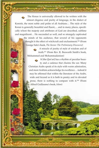 Allah's Miracles in the Qur'an



            The Koran is universally allowed to be written with the
           utmost elegance and purity of language, in the dialect of
Koreish, the most noble and polite of all Arabians… The style of the
Koran is generally beautiful and fluent,… and in many places, specifi-
cally where the majesty and attributes of God are described, sublime
and magnificent… He succeeded so well, and so strangely captivated
        the minds of his audience, that several of his opponents
          thought it the effect of witchcraft and enchantment.266 (From
          George Sale's book, The Koran: The Preliminary Discourse)
                       A miracle of purity of style of wisdom and of
                       truth.267 (From Rev. R. Bosworth Smith's book,
            Mohammed and Mohammadanism)
                         It [the Qur'an] has a rhythm of peculiar beau-
                        ty and a cadence that charms the ear. Many
             Christian Arabs speak of its style with warm admiration,
             and most Arabists acknowledge its excellence… indeed it
              may be affirmed that within the literature of the Arabs,
              wide and fecund as it is both in poetry and in elevated
              prose, there is nothing to compare with it.268 (From
               Alfred Guillaume's book, Islam)




                                  354
 