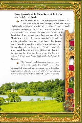 Harun Yahya



     Some Comments on the Divine Nature of the Qur'an
     and Its Effect on People
               On the whole we find in it a collection of wisdom which
               can be adopted by the most intelligent of men, the greatest
of philosophers and the most skilful of politicians… But there is anoth-
er proof of the Divinity of the Qur'an; it is the fact that it has
been preserved intact through the ages since the time of its
Revelation till the present day… Read and reread by the
Muslim world, this book does not rouse in the faithful any
weariness, it rather, through repetition, is more loved every
day. It gives rise to a profound feeling of awe and respect in
the one who reads it or listens to it… Therefore, above all,
what caused the great and rapid diffusion of Islam was
through the fact that this Book… was the book of
Allah…269 (From Laura Veccia Vaglieri's book, Apologie de
I'Islamisme)
               The Koran abounds in excellent moral sugges-
               tions and precepts, its composition is so frag-
mentary that we cannot turn to a single page without find-
ing maxims of which all men must approve. This fragmen-
tary construction yields texts, and mottoes, and rules com-




                                     355
 