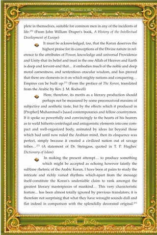 Allah's Miracles in the Qur'an



plete in themselves, suitable for common men in any of the incidents of
life.270 (From John William Draper's book, A History of the Intellectual
Development of Europe)
             It must be acknowledged, too, that the Koran deserves the
            highest praise for its conceptions of the Divine nature in ref-
erence to the attributes of Power, knowledge and universal Providence
and Unity-that its belief and trust in the one Allah of Heaven and Earth
is deep and fervent-and that… it embodies much of the noble and deep
moral earnestness, and sententious oracular wisdom, and has proved
that there are elements in it on which mighty nations and conquering…
Empires can be built up.271 (From the preface of The Koran, translated
from the Arabic by Rev. J. M. Rodwell)
             Here, therefore, its merits as a literary production should
            perhaps not be measured by some preconceived maxims of
subjective and aesthetic taste, but by the effects which it produced in
[Prophet] Muhammad's [saas] contemporaries and fellow countrymen.
If it spoke so powerfully and convincingly to the hearts of his hearers
as to weld hitherto centrifugal and antagonistic elements into one com-
pact and well-organized body, animated by ideas far beyond those
which had until now ruled the Arabian mind, then its eloquence was
perfect, simply because it created a civilized nation out of savage
tribes…272 (A statement of Dr. Steingass, quoted in T. P. Hughes'
Dictionary of Islam)
             In making the present attempt… to produce something
            which might be accepted as echoing however faintly the
sublime rhetoric of the Arabic Koran, I have been at pains to study the
intricate and richly varied rhythms which-apart from the message
itself-constitute the Koran's undeniable claim to rank amongst the
greatest literary masterpieces of mankind… This very characteristic
feature... has been almost totally ignored by previous translators; it is
therefore not surprising that what they have wrought sounds dull and
flat indeed in comparison with the splendidly decorated original.273



                                    356
 