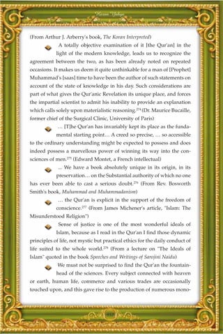 Harun Yahya



(From Arthur J. Arberry's book, The Koran Interpreted)
             A totally objective examination of it [the Qur'an] in the
            light of the modern knowledge, leads us to recognize the
agreement between the two, as has been already noted on repeated
occasions. It makes us deem it quite unthinkable for a man of [Prophet]
Muhammad's [saas] time to have been the author of such statements on
account of the state of knowledge in his day. Such considerations are
part of what gives the Qur'anic Revelation its unique place, and forces
the impartial scientist to admit his inability to provide an explanation
which calls solely upon materialistic reasoning.274 (Dr. Maurice Bucaille,
former chief of the Surgical Clinic, University of Paris)
             … [T]he Qur'an has invariably kept its place as the funda-
            mental starting point… A creed so precise, … so accessible
to the ordinary understanding might be expected to possess and does
indeed possess a marvellous power of winning its way into the con-
sciences of men.275 (Edward Montet, a French intellectual)
             ... We have a book absolutely unique in its origin, in its
            preservation… on the Substantial authority of which no one
has ever been able to cast a serious doubt.276 (From Rev. Bosworth
Smith's book, Muhammad and Muhammadanism)
             … the Qur'an is explicit in the support of the freedom of
            conscience.277 (From James Michener's article, "Islam: The
Misunderstood Religion")
             Sense of justice is one of the most wonderful ideals of
            Islam, because as I read in the Qur'an I find those dynamic
principles of life, not mystic but practical ethics for the daily conduct of
life suited to the whole world.278 (From a lecture on "The Ideals of
Islam" quoted in the book Speeches and Writings of Sarojini Naidu)
             We must not be surprised to find the Qur'an the fountain-
            head of the sciences. Every subject connected with heaven
or earth, human life, commerce and various trades are occasionally
touched upon, and this gave rise to the production of numerous mono-



                                    357
 