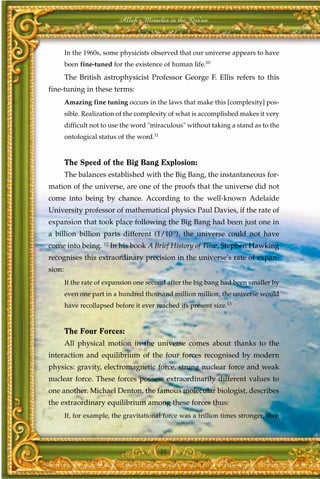 Allah's Miracles in the Qur'an



        In the 1960s, some physicists observed that our universe appears to have
        been fine-tuned for the existence of human life.10
        The British astrophysicist Professor George F. Ellis refers to this
fine-tuning in these terms:
        Amazing fine tuning occurs in the laws that make this [complexity] pos-
        sible. Realization of the complexity of what is accomplished makes it very
        difficult not to use the word "miraculous" without taking a stand as to the
        ontological status of the word.11


        The Speed of the Big Bang Explosion:
        The balances established with the Big Bang, the instantaneous for-
mation of the universe, are one of the proofs that the universe did not
come into being by chance. According to the well-known Adelaide
University professor of mathematical physics Paul Davies, if the rate of
expansion that took place following the Big Bang had been just one in
a billion billion parts different (1/1018), the universe could not have
come into being. 12 In his book A Brief History of Time, Stephen Hawking
recognises this extraordinary precision in the universe's rate of expan-
sion:
        If the rate of expansion one second after the big bang had been smaller by
        even one part in a hundred thousand million million, the universe would
        have recollapsed before it ever reached its present size.13


        The Four Forces:
        All physical motion in the universe comes about thanks to the
interaction and equilibrium of the four forces recognised by modern
physics: gravity, electromagnetic force, strong nuclear force and weak
nuclear force. These forces possess extraordinarily different values to
one another. Michael Denton, the famous molecular biologist, describes
the extraordinary equilibrium among these forces thus:
        If, for example, the gravitational force was a trillion times stronger, then




                                            34
 