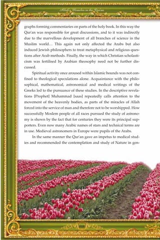 Allah's Miracles in the Qur'an



graphs forming commentaries on parts of the holy book. In this way the
Qur'an was responsible for great discussions, and to it was indirectly
due to the marvellous development of all branches of science in the
Muslim world… This again not only affected the Arabs but also
induced Jewish philosophers to treat metaphysical and religious ques-
tions after Arab methods. Finally, the way in which Christian scholasti-
cism was fertilised by Arabian theosophy need not be further dis-
cussed.
    Spiritual activity once aroused within Islamic bounds was not con-
fined to theological speculations alone. Acquaintance with the philo-
sophical, mathematical, astronomical and medical writings of the
Greeks led to the pursuance of these studies. In the descriptive revela-
tions [Prophet] Muhammad [saas] repeatedly calls attention to the
movement of the heavenly bodies, as parts of the miracles of Allah
forced into the service of man and therefore not to be worshipped. How
successfully Moslem people of all races pursued the study of astrono-
my is shown by the fact that for centuries they were its principal sup-
porters. Even now many Arabic names of stars and technical terms are
in use. Medieval astronomers in Europe were pupils of the Arabs.
    In the same manner the Qur'an gave an impetus to medical stud-
ies and recommended the contemplation and study of Nature in gen-




                                  358
 