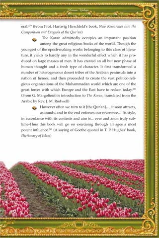 Harun Yahya



eral.279 (From Prof. Hartwig Hirschfeld's book, New Researches into the
Composition and Exegesis of the Qur'an)
             The Koran admittedly occupies an important position
            among the great religious books of the world. Though the
youngest of the epoch-making works belonging to this class of litera-
ture, it yields to hardly any in the wonderful effect which it has pro-
duced on large masses of men. It has created an all but new phase of
human thought and a fresh type of character. It first transformed a
number of heterogeneous desert tribes of the Arabian peninsula into a
nation of heroes, and then proceeded to create the vast politico-reli-
gious organizations of the Muhammadan world which are one of the
great forces with which Europe and the East have to reckon today.280
(From G. Margoliouth's introduction to The Koran, translated from the
Arabic by Rev. J. M. Rodwell)
            However often we turn to it [the Qur'an]…, it soon attracts,
            astounds, and in the end enforces our reverence… Its style,
in accordance with its contents and aim is... ever and anon truly sub-
lime-Thus this book will go on exercising through all ages a most
potent influence.281 (A saying of Goethe quoted in T. P. Hughes' book,
Dictionary of Islam)




                                  359
 